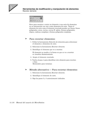 Herramientas de modificación y manipulación de elementos
               Recortar elemento




                       Sirve para recortar o cortar un elemento o una serie de elementos
                       en su intersección con uno o más elementos de corte. Tanto el
                       elemento de corte como el elemento recortado pueden ser líneas, líneas
                       poligonales, arcos, curvas, curvas B -spline, formas poligonales,
                       elipses, cadenas complejas o formas poligonales complejas.



                        Para recortar elementos:
                         1. Utilice la herramienta Selección de elementos para seleccionar
                            el elemento o elementos de corte.
                         2. Seleccione la herramienta Recortar elemento.
                         3. Identifique el elemento que va a recortar.
                            El elemento se resalta y la forma en que se va a recortar
                            se visualiza dinámicamente.
                         4. Acepte el elemento recortado.
                         5. Vuelva al paso 4 para identificar otro elemento para recortar.
                            o bien
                            Reinicialice para terminar.


                        Método alternativo — Para recortar elementos:
                         1. Seleccione la herramienta Recortar elemento.
                         2. Identifique el elemento de corte.
                         3. Siga los pasos 3 y 5 anteriormente indicados.




5–116   Manual del usuario de MicroStation
 
