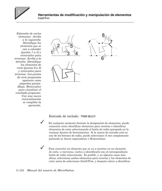 Herramientas de modificación y manipulación de elementos
                     IntelliTrim




  Extensión de varios
   elementos. Arriba
         a la izquierda:
         Identifique los
     elementos que se
         van a extender
       (puntos 1 a 5) y
      reinicialice para
terminar. Arriba a la
 derecha: Identifique
      los elementos de
  corte (puntos 6 a 8)
   y reinicialice para
terminar. Los puntos
  de corte propuestos
         aparecen como
     pequeños puntos.
  Abajo: Reinicialice
    para visualizar el
 resultado propuesto.
        Con una nueva
        reinicialización
         se completa la
              operación.



                               Entrada de teclado:        TRIM MULTI

                               En cualquier momento durante la designación de elementos, puede
                               conmutar entre identificar elementos para recortar e identificar
                               elementos de corte seleccionando el botón de radio apropiado en la
                               ventana Ajustes de herramientas. Si la marca de entrada está en
                               uno de los botones de radio, puede seleccionar el otro simplemente
                               pulsando la 〈barra espaciadora〉 o Reinicializar.


                               Para convertir un elemento que se va a recortar en un elemento
                               de corte, o viceversa, vuelva a identificarlo con el correspondiente
                               botón de radio seleccionado. Es posible, y en algunos casos más
                               eficaz, seleccionar ambos elementos para recortar y los elementos de
                               corte antes de seleccionar IntelliTrim, y después volver a identificar


 5–122     Manual del usuario de MicroStation
 