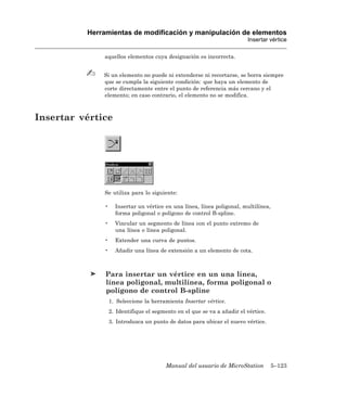 Herramientas de modificación y manipulación de elementos
                                                                         Insertar vértice

              aquellos elementos cuya designación es incorrecta.


              Si un elemento no puede ni extenderse ni recortarse, se borra siempre
              que se cumpla la siguiente condición: que haya un elemento de
              corte directamente entre el punto de referencia más cercano y el
              elemento; en caso contrario, el elemento no se modifica.



Insertar vértice




              Se utiliza para lo siguiente:

              •     Insertar un vértice en una línea, línea poligonal, multilínea,
                    forma poligonal o polígono de control B-spline.
              •     Vincular un segmento de línea con el punto extremo de
                    una línea o línea poligonal.
              •     Extender una curva de puntos.
              •     Añadir una línea de extensión a un elemento de cota.



               Para insertar un vértice en un una línea,
               línea poligonal, multilínea, forma poligonal o
               polígono de control B-spline
                  1. Seleccione la herramienta Insertar vértice.
                  2. Identifique el segmento en el que se va a añadir el vértice.
                  3. Introduzca un punto de datos para ubicar el nuevo vértice.




                                        Manual del usuario de MicroStation           5–123
 