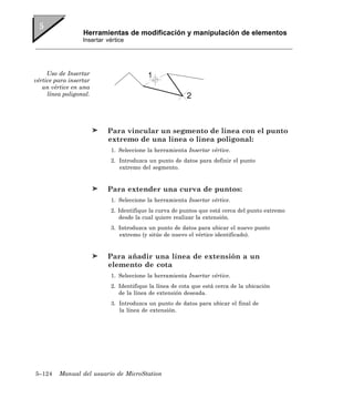 Herramientas de modificación y manipulación de elementos
                  Insertar vértice




     Uso de Insertar
vértice para insertar
   un vértice en una
     línea poligonal.




                           Para vincular un segmento de línea con el punto
                           extremo de una línea o línea poligonal:
                            1. Seleccione la herramienta Insertar vértice.
                            2. Introduzca un punto de datos para definir el punto
                               extremo del segmento.


                           Para extender una curva de puntos:
                            1. Seleccione la herramienta Insertar vértice.
                            2. Identifique la curva de puntos que está cerca del punto extremo
                               desde la cual quiere realizar la extensión.
                            3. Introduzca un punto de datos para ubicar el nuevo punto
                               extremo (y sitúe de nuevo el vértice identificado).


                           Para añadir una línea de extensión a un
                           elemento de cota
                            1. Seleccione la herramienta Insertar vértice.
                            2. Identifique la línea de cota que está cerca de la ubicación
                               de la línea de extensión deseada.
                            3. Introduzca un punto de datos para ubicar el final de
                               la línea de extensión.




5–124    Manual del usuario de MicroStation
 