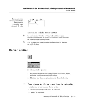 Herramientas de modificación y manipulación de elementos
                                                                                Borrar vértice




    Uso de Insertar
vértice para añadir
       una línea de
     extensión a un
  elemento de cota.



                      Entrada de teclado:           INSERT VERTEX

                      La herramienta Insertar vértice puede utilizarse para
                      convertir un elemento de puntos en una línea o un elemento
                      de líneas en una línea poligonal.

                      Una forma o una línea poligonal pueden tener un máximo
                      de 5000 vértices.



Borrar vértice




                      Se utiliza para lo siguiente:

                      •     Borrar un vértice de una línea poligonal, multilínea, forma
                            poligonal o polígono de control B-spline.
                      •     Eliminar una línea de extensión de un elemento de cota.



                       Para borrar un vértice o una línea de extensión
                          1. Seleccione la herramienta Borrar vértice.
                          2. Identifique el vértice o la línea de extensión.
                          3. Acepte la supresión.

                                                 Manual del usuario de MicroStation       5–125
 