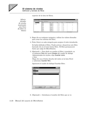 El sistema de niveles
                Definición y borrado de filtros


                             superior de la lista de filtros.

              Admin-
             istrador
           de niveles
          mostrando
           una línea
          de filtro en
               blanco



                          3. Haga clic en cualquier categoría y rellene los valores deseados
                             para crear los criterios del filtro.
                          4. Pulse 〈Intro〉 en cada categoría para aceptar el valor introducido.
                             Se habrá definido el filtro. Puede activar y desactivar este filtro
                             haciendo clic en el icono Listar filtro. El filtro permanecerá
                             hasta que salga de MicroStation.
                          5. (Opcional) — Para darle un nombre al filtro y guardarlo, en
                              el submenú Filtro del menú Niveles del cuadro de diálogo
                              Administrador de niveles, elija Guardar como.
                              o bien
                              Haga clic con el botón derecho del ratón en la lista Nivel
                              y seleccione Guardar filtro.
                             Aparecerá el cuadro de diálogo Guardar filtro.




                          6. (Opcional) — Introduzca el nombre del filtro que se va


2–20   Manual del usuario de MicroStation
 