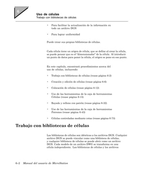 Uso de células
                Trabajo con bibliotecas de células


                        •   Para facilitar la actualización de la información en
                            todo un archivo DGN

                        •   Para lograr uniformidad


                        Puede crear sus propias bibliotecas de células.


                        Cada célula tiene un origen de célula, que se define al crear la célula,
                        se puede pensar que es el “dimensionador” de la célula. Al introducir
                        un punto de datos para poner la célula, el origen se pone en ese punto.


                        En este capítulo, encontrará procedimientos acerca del
                        uso de células, incluyendo:

                        •   Trabajo con bibliotecas de células (vease página 6-2)

                        •   Creación y edición de células (vease página 6-6)

                        •   Colocación de células (vease página 6-12)

                        •   Uso de las herramientas de la caja de herramientas
                            Células (vease página 6-15)

                        •   Rayado y relleno con patrón (vease página 6-32)

                        •   Uso de las herramientas de la caja de herramientas
                            Patrones (vease página 6-43)

                        •   Células controladas mediante cotas (vease página 6-73)


Trabajo con bibliotecas de células

                        Las bibliotecas de células son idénticas a los archivos DGN. Cualquier
                        archivo DGN se puede vincular como una biblioteca de células,
                        y cualquier biblioteca de células se puede abrir como un archivo
                        DGN. Cada modelo de un archivo DWG se transforma en una
                        célula independiente. Las bibliotecas de células y los archivos




6–2   Manual del usuario de MicroStation
 