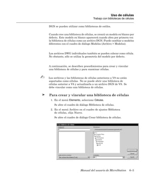 Uso de células
                                     Trabajo con bibliotecas de células

DGN se pueden utilizar como bibliotecas de estilos.


Cuando cree una biblioteca de células, se creará un modelo en blanco por
defecto. Este modelo en blanco aparecerá cuando abra por primera vez
la biblioteca de células como un archivo DGN. Puede cambiar a modelos
diferentes con el cuadro de diálogo Modelos (Archivo > Modelos).


Los archivos DWG individuales también se pueden colocar como célula.
No obstante, sólo se utiliza la geometría del modelo por defecto.


A continuación, se describen procedimientos para crear y vincular
una biblioteca de células y para examinar células.


Los archivos y las bibliotecas de células anteriores a V8 no están
soportados como células. No se puede abrir una biblioteca de
células anterior a V8 y actualizarla a un archivo DGN de V8. Se
debe vincular como una biblioteca de células.


Para crear y vincular una biblioteca de células
 1. En el menú Elemento, seleccione Células.
    Se abre el cuadro de diálogo Biblioteca de células.
 2. En el menú Archivo en el cuadro de ajustes Biblioteca
    de células, elija Nuevo.
    Se abre el cuadro de diálogo Crear biblioteca de células.




                          Manual del usuario de MicroStation         6–3
 