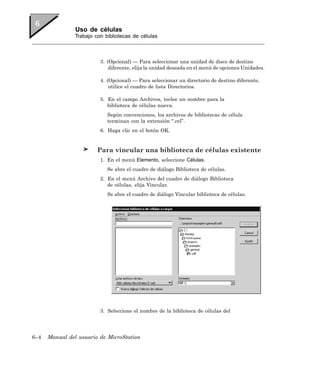Uso de células
                Trabajo con bibliotecas de células



                          3. (Opcional) — Para seleccionar una unidad de disco de destino
                              diferente, elija la unidad deseada en el menú de opciones Unidades.

                          4. (Opcional) — Para seleccionar un directorio de destino diferente,
                              utilice el cuadro de lista Directorios.

                          5. En el campo Archivos, teclee un nombre para la
                             biblioteca de células nueva.
                             Según convenciones, los archivos de bibliotecas de célula
                             terminan con la extensión “.cel”.
                          6. Haga clic en el botón OK.


                         Para vincular una biblioteca de células existente
                          1. En el menú Elemento, seleccione Células.
                             Se abre el cuadro de diálogo Biblioteca de células.
                          2. En el menú Archivo del cuadro de diálogo Biblioteca
                             de células, elija Vincular.
                             Se abre el cuadro de diálogo Vincular biblioteca de células.




                          3. Seleccione el nombre de la biblioteca de células del




6–4   Manual del usuario de MicroStation
 