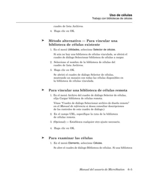 Uso de células
                                    Trabajo con bibliotecas de células

   cuadro de lista Archivos.
4. Haga clic en OK.


Método alternativo — Para vincular una
biblioteca de células existente
1. En el menú Utilidades, seleccione Selector de células.
   Si aún no hay una biblioteca de células vinculada, se abrirá el
   cuadro de diálogo Seleccionar biblioteca de células a cargar.
2. Seleccione el nombre de la biblioteca de células del
   cuadro de lista Archivos.
3. Haga clic en OK.
   Se abrirá el cuadro de diálogo Selector de células,
   mostrando un mosaico con todas las células disponibles en
   la biblioteca de células vinculada.


Para vincular una biblioteca de células remota
1. En el menú Archivo del cuadro de diálogo Selector de células,
   elija Cargar biblioteca de células remota.
   Véase “Cuadro de diálogo Seleccionar archivo de diseño remoto”
   en el Manual de referencia si desea consultar descripciones
   de los controles de este cuadro de diálogo.)
2. En el campo URL, especifique la ruta de la biblioteca
   de células remota.
3. (Opcional) — Establezca cualquier otro ajuste necesario.

4. Haga clic en OK.


Para examinar las células
1. En el menú Elemento, seleccione Células.
   Se abre el cuadro de diálogo Biblioteca de células. Si una biblioteca




                         Manual del usuario de MicroStation          6–5
 