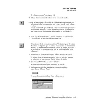 Uso de células
                                                         Tipo de célula

   de células existente” en página 6-4.
2. Dibuje el contenido de la célula en los niveles deseados.


3. Con la herramienta Selección de elementos (vease página 5-2) ,
   seleccione todos los elementos que vaya a incluir en la célula.
    o bien
   Ponga un cercado que contenga todos los elementos que vaya
   a incluir en la célula. Véase “Especificación de los elementos
   que constituyen el contenido del cercado” en página 4-87.


4. En la caja de herramientas Células, seleccione la herramienta
   Definir origen de célula (vease página 6-24) .


   El indicador de la barra de estado es “Definir origen” El origen
   de célula es el punto que se utiliza para colocar la célula en un
   diseño. Al poner una célula en un diseño, el origen de célula
   se situará en el punto de datos que se ha introducido para
   colocarla.

5. Introduzca un punto de datos para definir el origen de célula.
   El origen sigue activo y se visualiza hasta la próxima vez que
   se seleccione la herramienta Definir origen de célula.
6. En el menú Elemento, seleccione Células.
   Se abre el cuadro de diálogo Biblioteca de células.
7. En la esquina inferior derecha del cuadro de diálogo,
   haga clic en el botón Crear.



   Se abre el cuadro de diálogo Crear célula nueva.




                         Manual del usuario de MicroStation         6–9
 