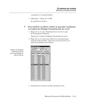El sistema de niveles
                                                                  Definición y borrado de filtros

                           a guardar en el campo Nombre.

                        7. (Opcional) — Haga clic en OK.
                           Se guardará el archivo.


                        Para definir un filtro “sobre la marcha” mediante
                        el cuadro de diálogo Visualización de nivel
                        1. Haga clic en el icono Visualización de nivel en la caja
                           de herramientas Primaria.
                           Aparecerá el cuadro de diálogo Visualización de nivel.
                        2. Haga clic en el icono Listar filtro (si es necesario) para
                           mostrar la fila de filtros. Este icono sólo está activo si el
                           modo está definido como Niveles.




Cuadro de diálogo
  Visualización de
nivel mostrando la
      fila de filtros




                        3. Introduzca los criterios de filtro deseados en las




                                                Manual del usuario de MicroStation         2–21
 