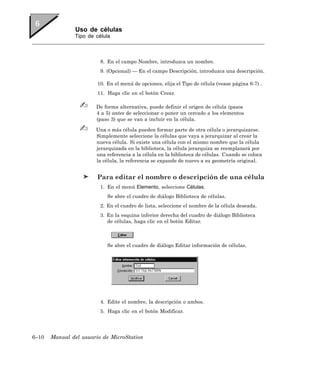 Uso de células
               Tipo de célula



                         8. En el campo Nombre, introduzca un nombre.
                         9. (Opcional) — En el campo Descripción, introduzca una descripción.

                        10. En el menú de opciones, elija el Tipo de célula (vease página 6-7) .
                        11. Haga clic en el botón Crear.

                       De forma alternativa, puede definir el origen de célula (pasos
                       4 a 5) antes de seleccionar o poner un cercado a los elementos
                       (paso 3) que se van a incluir en la célula.

                       Una o más célula pueden formar parte de otra célula o jerarquizarse.
                       Simplemente seleccione la células que vaya a jerarquizar al crear la
                       nueva célula. Si existe una célula con el mismo nombre que la célula
                       jerarquizada en la biblioteca, la célula jerarquiza se reemplazará por
                       una referencia a la célula en la biblioteca de células. Cuando se coloca
                       la célula, la referencia se expande de nuevo a su geometría original.


                        Para editar el nombre o descripción de una célula
                         1. En el menú Elemento, seleccione Células.
                            Se abre el cuadro de diálogo Biblioteca de células.
                         2. En el cuadro de lista, seleccione el nombre de la célula deseada.
                         3. En la esquina inferior derecha del cuadro de diálogo Biblioteca
                            de células, haga clic en el botón Editar.



                            Se abre el cuadro de diálogo Editar información de células.




                         4. Edite el nombre, la descripción o ambos.
                         5. Haga clic en el botón Modificar.




6–10   Manual del usuario de MicroStation
 