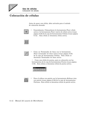 Uso de células
               Colocación de células


Colocación de células
                       .


                       Antes de poner una célula, debe activarla para el método
                       de colocación deseado:


                           •     Generalmente, Colocacióncon la herramienta Poner célula
                                 activa o la herramienta Poner matriz de célula activa (vease
                                 página 6-20) de la caja de herramientas Células (vease página
                                 6-15) . Esta célula se denomina célula activa.




                           •     Como un Terminador de línea con la herramienta
                                 Poner terminador de línea activa (vease página 6-25)
                                 de la caja de herramientas Células. Esta célula se
                                 denomina Terminador de línea activa.
                               • Como una célula de puntos, para su colocación con las
                               herramientas de la caja de herramientas Puntos (vease página
                               3-58) . Esta célula se denomina célula de puntos activa.




                           •     Para el relleno con patrón con la herramienta Rellenar área
                                 con patrón (vease página 6-58) de la caja de herramientas
                                 Patrones. Esta célula se denomina célula de patrón activa.




6–12   Manual del usuario de MicroStation
 