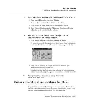 Uso de células
                                  Control del nivel en el que se colocan las células



            Para designar una célula como una célula activa
             1. En el menú Elemento, seleccione Células.
                Se abre el cuadro de diálogo Biblioteca de células.
             2. En el cuadro de lista, seleccione el nombre de la célula.
             3. Haga clic en el botón deseado, Colocación, Terminador, Puntos
                o Patrón, en la sección Células activas.


            Método alternativo — Para designar una
            célula como una célula activa
             1. En el menú Utilidades, seleccione Selector de células.
                Se abre el cuadro de diálogo Selector de células. Cada célula de la
                biblioteca de células vinculada se visualiza en su propio botón.




             2. Haga clic en el botón en el que se muestra la célula que
                desee que se convierta en activa.
                No sólo se activa la célula, sino que, además, la herramienta de
                colocación de células predesignada se selecciona automáticamente.

            Puede personalizar el cuadro de diálogo Selector de
            células para otros usos.


Control del nivel en el que se colocan las células

            El ajuste de herramienta Relativo para la herramienta Poner célula
            activa y la herramienta Seleccionar y poner célula (vease página 6-22)
            controla los niveles en que se coloca una célula gráfica.



                                     Manual del usuario de MicroStation       6–13
 