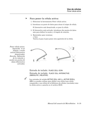 Uso de células
                                                                             Poner célula activa



                        Para poner la célula activa:
                         1. Seleccione la herramienta Poner célula activa.
                         2. Introduzca un punto de datos para situar el origen de célula.
                            Si Interactivo está desactivado, se pone la célula.
                         3. Si Interactivo está activado, introduzca dos puntos de datos
                            más para definir la escala y el ángulo de rotación.
                         4. Reinicialice para terminar.
                            o bien
                            Vuelva al paso 2 para poner otra aparición de la célula.




 Poner célula activa.
    Izquierda: A un                                                                 2
     ángulo y escala
 activos (Interactivo
        desactivado).
 Derecha: Definición
     de la rotación y                      AA                1
escala con puntos de
   datos (Interactivo       1                                                       3
           activado).



                        Entrada de teclado:       PLACE CELL ICON
                        Entrada de teclado:       PLACE CELL INTERACTIVE
                        [ABSOLUTE | RELATIVE]

                        Las entradas de teclado ACTIVE CELL (AC=) y ACTIVE RCELL
                        (AR=) se pueden utilizar para definir una célula (una célula
                        compartida o una célula de la biblioteca de células vinculada) como
                        la célula activa y ponerla en el archivo DGN.




                                                 Manual del usuario de MicroStation         6–19
 