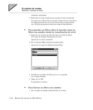 El sistema de niveles
               Definición y borrado de filtros


                            categorías apropiadas.
                         4. Pulse Intro en cada categoría para aceptar el valor introducido.
                            Se creará así un filtro sobre la marcha. Puede activar y desactivar
                            este filtro haciendo clic en el icono Listar filtro y seleccionando
                            uno. El filtro permanecerá hasta que salga de MicroStation.


                        Para guardar un filtro sobre la marcha como un
                        filtro con nombre desde la visualización de nivel
                         1. Haga clic con el botón derecho del ratón en la fila de filtros
                            del cuadro de diálogo Visualización de nivel.
                            Aparecerá un menú emergente.
                         2. En el submenú Filtro, seleccione Guardar filtro.
                            Aparecerá el cuadro de diálogo Guardar filtro.




                         3. Introduzca el nombre del filtro que se va a guardar
                            en el campo Nombre.
                         4. Haga clic en OK.
                            Se guardará el archivo.


                        Para borrar un filtro con nombre
                         1. En el cuadro de diálogo Administrador de niveles,




2–22   Manual del usuario de MicroStation
 