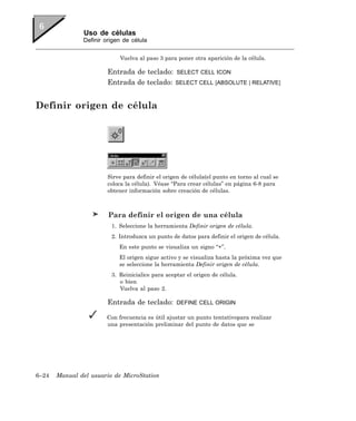 Uso de células
               Definir origen de célula


                            Vuelva al paso 3 para poner otra aparición de la célula.

                        Entrada de teclado:        SELECT CELL ICON
                        Entrada de teclado:       SELECT CELL [ABSOLUTE | RELATIVE]



Definir origen de célula




                        Sirve para definir el origen de célula(el punto en torno al cual se
                        coloca la célula). Véase “Para crear células” en página 6-8 para
                        obtener información sobre creación de células.



                        Para definir el origen de una célula
                         1. Seleccione la herramienta Definir origen de célula.
                         2. Introduzca un punto de datos para definir el origen de célula.
                            En este punto se visualiza un signo “+”.
                            El origen sigue activo y se visualiza hasta la próxima vez que
                            se seleccione la herramienta Definir origen de célula.
                         3. Reinicialice para aceptar el origen de célula.
                            o bien
                            Vuelva al paso 2.

                        Entrada de teclado:        DEFINE CELL ORIGIN

                       Con frecuencia es útil ajustar un punto tentativopara realizar
                       una presentación preliminar del punto de datos que se




6–24   Manual del usuario de MicroStation
 