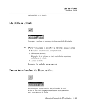 Uso de células
                                                                     Identificar célula

              va introducir en el paso 2.




Identificar célula




              Sirve para visualizar el nombre y nivel de una célula del diseño.



              Para visualizar el nombre y nivel de una célula:
               1. Seleccione la herramienta Identificar célula.
               2. Identifique la célula.
                  El nombre de la célula y su nivel (o niveles) se muestran
                  en la barra de estado.
               3. Acepte la célula.

              Entrada de teclado:          IDENTIFY CELL



Poner terminador de línea activo




              Se utiliza para poner la célula del terminador de línea
              activo en una línea, línea poligonal o arco, principalmente
              para poner puntas de flecha.



                                       Manual del usuario de MicroStation         6–25
 
