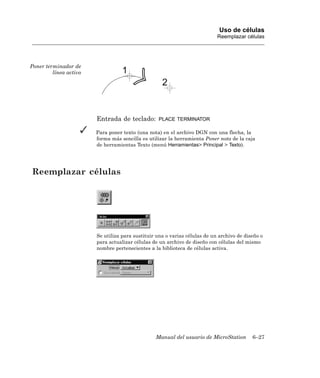 Uso de células
                                                                            Reemplazar células




Poner terminador de
         línea activo




                        Entrada de teclado:       PLACE TERMINATOR

                        Para poner texto (una nota) en el archivo DGN con una flecha, la
                        forma más sencilla es utilizar la herramienta Poner nota de la caja
                        de herramientas Texto (menú Herramientas> Principal > Texto).




Reemplazar células




                        Se utiliza para sustituir una o varias células de un archivo de diseño o
                        para actualizar células de un archivo de diseño con células del mismo
                        nombre pertenecientes a la biblioteca de células activa.




                                                 Manual del usuario de MicroStation        6–27
 