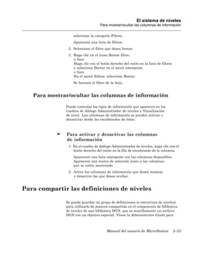 El sistema de niveles
                                   Para mostrar/ocultar las columnas de información

                  seleccione la categoría Filtros.
                  Aparecerá una lista de filtros.
               2. Seleccione el filtro que desea borrar.
               3. Haga clic en el icono Borrar filtro.
                  o bien
                  Haga clic con el botón derecho del ratón en la lista de filtros
                  y seleccione Borrar en el menú emergente.
                  o bien
                  En el menú Editar, seleccione Borrar.
                  Se borrará el filtro de la lista.


   Para mostrar/ocultar las columnas de información

              Puede controlar los tipos de información que aparecen en los
              cuadros de diálogo Administrador de niveles y Visualización
              de nivel. Las columnas de información se pueden activar o
              desactivar desde los encabezados de éstas.



              Para activar y desactivar las columnas
              de información
               1. En el cuadro de diálogo Administrador de niveles, haga clic con el
                  botón derecho del ratón en la fila de encabezado de la columna.
                  Aparecerá una lista emergente con las columnas disponibles.
                  Aparecerá una marca de selección junto a las columnas
                  que se están mostrando.
               2. Active las columnas de información que desea mostrar
                  y desactive las que desea ocultar.


Para compartir las definiciones de niveles

              Se puede guardar un grupo de definiciones (o estructura de niveles)
              para utilizarlo de manera compartida en el componente de biblioteca
              de niveles de una biblioteca DGN, que es sencillamente un archivo
              DGN con un objetivo especial. Véase la Administrator Guide para



                                        Manual del usuario de MicroStation          2–23
 