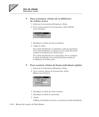 Uso de células
               Reemplazar células



                        Para actualizar células de la biblioteca
                        de células activa
                         1. Seleccione la herramienta Reemplazar células.
                         2. En la ventana Ajustes de herramientas, defina Método
                            como Actualizar.




                         3. Identifique la célula que desea actualizar.
                         4. Acepte la célula.
                            Si la célula identificada es compartida, todas las apariciones
                            de la célula del diseño se sustituyen con la célula del mismo
                            nombre de la biblioteca de células activa.
                            Si la célula identificada no es compartida, sólo se sustituirá
                            la célula identificada con la célula del mismo nombre de
                            la biblioteca de células activa.


                        Para sustituir células de forma individual o global
                         1. Seleccione la herramienta Reemplazar células.
                         2. En la ventana Ajustes de herramientas, defina
                            Método como Sustituir.




                         3. Identifique la célula que desea sustituir.
                         4. Identifique la célula de sustitución.
                         5. Acepte.
                            Si Modo está definido como Uno, se sustituye la célula identificada.

6–30   Manual del usuario de MicroStation
 