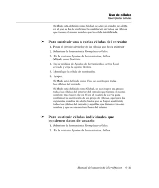 Uso de células
                                                  Reemplazar células

   Si Modo está definido como Global, se abre un cuadro de alerta
   en el que se ha de confirmar la sustitución de todas las células
   que tienen el mismo nombre que la célula identificada.


Para sustituir una o varias células del cercado:
1. Ponga el cercado alrededor de las células que desea sustituir
2. Seleccione la herramienta Reemplazar células.
3. En la ventana Ajustes de herramientas, defina
   Método como Sustituir.
4. En la ventana de Ajustes de herramientas, active Usar
   cercado y elija la opción Dentro.
5. Identifique la célula de sustitución.
6. Acepte.
   Si Modo está definido como Uno, se sustituyen todas
   las células del cercado.
   Si Modo está definido como Global, se sustituyen en grupos
   todas las células del interior del cercado que tienen el mismo
   nombre; tras hacer clic en Sí en el cuadro de alerta para
   confirmar la sustitución de un grupo de células, aparecen los
   siguientes cuadros de alerta hasta que se hayan sustituido
   todas las células del cercado y aquéllas que tienen el mismo
   nombre y que se encuentren fuera del mismo.


Para sustituir células individuales que
contienen datos de usuario
1. Seleccione la herramienta Reemplazar células.
2. En la ventana Ajustes de herramientas, defina




                        Manual del usuario de MicroStation          6–31
 
