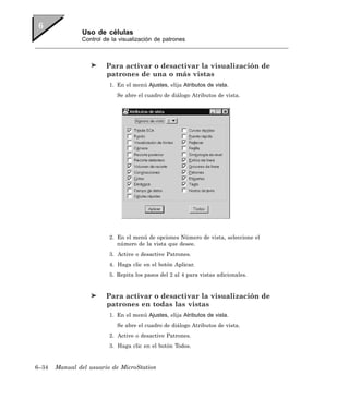 Uso de células
               Control de la visualización de patrones



                        Para activar o desactivar la visualización de
                        patrones de una o más vistas
                         1. En el menú Ajustes, elija Atributos de vista.
                            Se abre el cuadro de diálogo Atributos de vista.




                         2. En el menú de opciones Número de vista, seleccione el
                            número de la vista que desee.
                         3. Active o desactive Patrones.
                         4. Haga clic en el botón Aplicar.
                         5. Repita los pasos del 2 al 4 para vistas adicionales.


                        Para activar o desactivar la visualización de
                        patrones en todas las vistas
                         1. En el menú Ajustes, elija Atributos de vista.
                            Se abre el cuadro de diálogo Atributos de vista.
                         2. Active o desactive Patrones.
                         3. Haga clic en el botón Todos.


6–34   Manual del usuario de MicroStation
 