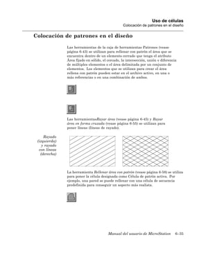 Uso de células
                                                  Colocación de patrones en el diseño

Colocación de patrones en el diseño

               Las herramientas de la caja de herramientas Patrones (vease
               página 6-43) se utilizan para rellenar con patrón el área que se
               encuentra dentro de un elemento cerrado que tenga el atributo
               Área fijado en sólido, el cercado, la intersección, unión o diferencia
               de múltiples elementos o el área delimitada por un conjunto de
               elementos. Los elementos que se utilizan para crear el área
               rellena con patrón pueden estar en el archivo activo, en una o
               más referencias o en una combinación de ambos.




               Las herramientasRayar área (vease página 6-45) y Rayar
               área en forma cruzada (vease página 6-55) se utilizan para
               poner líneas (líneas de rayado).

     Rayado
 (izquierda)
    y rayado
  con líneas
   (derecha)



               La herramienta Rellenar área con patrón (vease página 6-58) se utiliza
               para poner la célula designada como Célula de patrón activa. Por
               ejemplo, una pared se puede rellenar con una célula de secuencia
               predefinida para conseguir un aspecto más realista.




                                         Manual del usuario de MicroStation         6–35
 