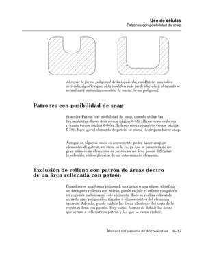 Uso de células
                                                 Patrones con posibilidad de snap




           Al rayar la forma poligonal de la izquierda, con Patrón asociativo
           activado, significa que, si la modifica más tarde (derecha), el rayado se
           actualizará automáticamente a la nueva forma poligonal.



Patrones con posibilidad de snap

           Si activa Patrón con posibilidad de snap, cuando utilice las
           herramientas Rayar área (vease página 6-45) , Rayar área en forma
           cruzada (vease página 6-55) y Rellenar área con patrón (vease página
           6-58) , hace que el elemento de patrón se pueda elegir para hacer snap.


           Aunque en algunos casos es conveniente poder hacer snap en
           elementos de patrón, en otros no lo es, ya que la presencia de un
           gran número de elementos de patrón en un área puede dificultar
           la selección o identificación de un determinado elemento.



Exclusión de relleno con patrón de áreas dentro
de un área rellenada con patrón

           Cuando cree una forma poligonal, un círculo o una elipse, al definir
           un área para rellenar con patrón, puede excluir el relleno con patrón
           en regiones incluidas en este elemento. Esto se realiza colocando
           otras formas poligonales, círculos o elipses dentro del elemento
           exterior. Además, puede excluir las áreas alrededor del texto de la
           región rellena con patrón. Hay varias formas de definir las áreas
           que se van a rellenar con patrón y las que se van a excluir.




                                    Manual del usuario de MicroStation         6–37
 