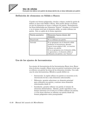 Uso de células
               Exclusión de relleno con patrón de áreas dentro de un área rellenada con patrón


       Definición de elementos en Sólido o Hueco

                        Cuando cree formas poligonales, círculos o elipses, tendrá la opción de
                        definir su área como Sólido o Hueco. Esto puede afectar a la forma
                        en que los elementos se rayan o rellenan con patrón. Normalmente,
                        las áreas delimitadas por elementos “huecos”, situadas en el interior
                        y en el mismo nivel que el elemento sólido, no están rellenas con
                        patrón. Esto se aplica de la forma siguiente:

                         Patrón asociativo        Elementos huecos dentro del
                                                  elemento
                         Desactivado              No se rellenan con patrón.
                         Activado                 Si se agruparan con el elemento sólido
                                                  mediante la herramienta Agrupar
                                                  huecos (vease página 8-28) , no estarían
                                                  rellenos con patrón.
                                                  Si no se agruparan con el elemento sólido,
                                                  se ignorarían y el elemento sólido se
                                                  rellenaría con patrón y sin “huecos”.



       Uso de los ajustes de herramientas

                        Los ajustes de herramientas de las herramientas Rayar área, Rayar
                        área en forma cruzada y Rayar área con patrón le permiten evitar que
                        se rellenen con patrón las áreas de los elementos cerrados. Con cada
                        una de estas herramientas, Método se puede definir en:

                          •   Intersección: la región rellena con patrón se encuentra en la
                              intersección de dos o más elementos seleccionados.
                          •   Diferencia: permite seleccionar un elemento principal
                              para rellenarlo con patrón y sustraer otros elementos
                              seleccionados desde él.
                          •   Inundación: permite rellenar con patrón el interior de
                              elementos delimitadores. Además, puede especificar si las
                              formas interiores y/o el texto no se deben rellenar con patrón,
                              o si las áreas alternas se rellenan con patrón donde las
                              formas poligonales estén jerarquizadas.




6–38   Manual del usuario de MicroStation
 