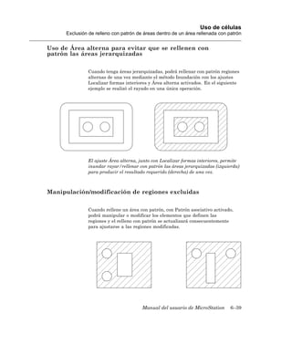 Uso de células
      Exclusión de relleno con patrón de áreas dentro de un área rellenada con patrón


Uso de Área alterna para evitar que se rellenen con
patrón las áreas jerarquizadas

               Cuando tenga áreas jerarquizadas, podrá rellenar con patrón regiones
               alternas de una vez mediante el método Inundación con los ajustes
               Localizar formas interiores y Área alterna activados. En el siguiente
               ejemplo se realizó el rayado en una única operación.




               El ajuste Área alterna, junto con Localizar formas interiores, permite
               inundar rayar/rellenar con patrón las áreas jerarquizadas (izquierda)
               para producir el resultado requerido (derecha) de una vez.



Manipulación/modificación de regiones excluidas

               Cuando rellene un área con patrón, con Patrón asociativo activado,
               podrá manipular o modificar los elementos que definen las
               regiones y el relleno con patrón se actualizará consecuentemente
               para ajustarse a las regiones modificadas.




                                        Manual del usuario de MicroStation      6–39
 