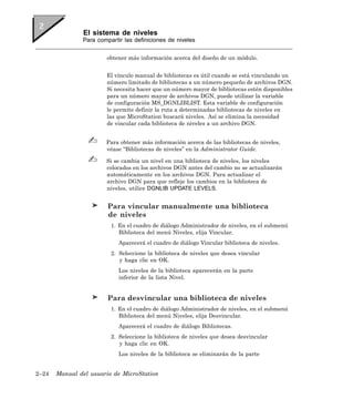 El sistema de niveles
               Para compartir las definiciones de niveles


                       obtener más información acerca del diseño de un módulo.


                       El vínculo manual de bibliotecas es útil cuando se está vinculando un
                       número limitado de bibliotecas a un número pequeño de archivos DGN.
                       Si necesita hacer que un número mayor de bibliotecas estén disponibles
                       para un número mayor de archivos DGN, puede utilizar la variable
                       de configuración MS_DGNLIBLIST. Esta variable de configuración
                       le permite definir la ruta a determinadas bibliotecas de niveles en
                       las que MicroStation buscará niveles. Así se elimina la necesidad
                       de vincular cada biblioteca de niveles a un archivo DGN.


                       Para obtener más información acerca de las bibliotecas de niveles,
                       véase “Bibliotecas de niveles” en la Administrator Guide.

                       Si se cambia un nivel en una biblioteca de niveles, los niveles
                       colocados en los archivos DGN antes del cambio no se actualizarán
                       automáticamente en los archivos DGN. Para actualizar el
                       archivo DGN para que refleje los cambios en la biblioteca de
                       niveles, utilice DGNLIB UPDATE LEVELS.


                        Para vincular manualmente una biblioteca
                        de niveles
                         1. En el cuadro de diálogo Administrador de niveles, en el submenú
                            Biblioteca del menú Niveles, elija Vincular.
                            Aparecerá el cuadro de diálogo Vincular biblioteca de niveles.
                         2. Seleccione la biblioteca de niveles que desea vincular
                            y haga clic en OK.
                            Los niveles de la biblioteca aparecerán en la parte
                            inferior de la lista Nivel.


                        Para desvincular una biblioteca de niveles
                         1. En el cuadro de diálogo Administrador de niveles, en el submenú
                            Biblioteca del menú Niveles, elija Desvincular.
                            Aparecerá el cuadro de diálogo Bibliotecas.
                         2. Seleccione la biblioteca de niveles que desea desvincular
                            y haga clic en OK.
                            Los niveles de la biblioteca se eliminarán de la parte


2–24   Manual del usuario de MicroStation
 