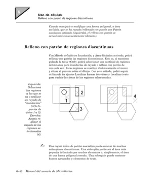 Uso de células
                   Relleno con patrón de regiones discontinuas


                           Cuando manipule o modifique una forma poligonal, o área
                           excluida, que se ha rayado/rellenado con patrón con Patrón
                           asociativo activado (izquierda), el relleno con patrón se
                           actualizará consecuentemente (derecha).



       Relleno con patrón de regiones discontinuas

                           Con Método definido en Inundación, y Área dinámica activada, podrá
                           rellenar con patrón las regiones discontinuas. Esto es, si mantiene
                           pulsada la tecla <Ctrl>, podrá seleccionar una cantidad de regiones
                           delimitadas para inundarlas de rayado o relleno con patrón de
                           una sola vez. Estas regiones se resaltan dinámicamente al mover
                           y situar el puntero sobre el dibujo. Con este método, podrá seguir
                           utilizando los ajustes Localizar formas interiores y Localizar texto
                           para excluir las áreas de las regiones seleccionadas.

           Izquierda:
           Selecciona
         las regiones
         a las que se
        va a realizar
       un rayado de
       “inundación”
             (<Ctrl>-
            puntos de
        datos 1 a 3).
             Derecha:
           Acepta re-
             alizar el
       rayado de las
         regiones se-
         leccionadas
                  (4).



                           Una región única de patrón asociativo puede constar de muchas
                           subregiones discontinuas. Una subregión puede ser el área más
                           pequeña delimitada por muchos elementos o, simplemente, el área
                           de una forma poligonal cerrada. Una subregión puede contener
                           huecos agrupados y elementos de texto.



6–40    Manual del usuario de MicroStation
 