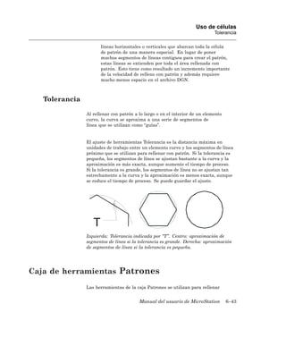 Uso de células
                                                                             Tolerancia

                       líneas horizontales o verticales que abarcan toda la célula
                       de patrón de una manera especial. En lugar de poner
                       muchos segmentos de líneas contiguos para crear el patrón,
                       estas líneas se extienden por toda el área rellenada con
                       patrón. Esto tiene como resultado un incremento importante
                       de la velocidad de relleno con patrón y además requiere
                       mucho menos espacio en el archivo DGN.



   Tolerancia

                Al rellenar con patrón a lo largo o en el interior de un elemento
                curvo, la curva se aproxima a una serie de segmentos de
                línea que se utilizan como “guías”.


                El ajuste de herramientas Tolerancia es la distancia máxima en
                unidades de trabajo entre un elemento curvo y los segmentos de línea
                próximo que se utilizan para rellenar con patrón. Si la tolerancia es
                pequeña, los segmentos de línea se ajustan bastante a la curva y la
                aproximación es más exacta, aunque aumente el tiempo de proceso.
                Si la tolerancia es grande, los segmentos de línea no se ajustan tan
                estrechamente a la curva y la aproximación es menos exacta, aunque
                se reduce el tiempo de proceso. Se puede guardar el ajuste.




                   T
                Izquierda: Tolerancia indicada por “T”. Centro: aproximación de
                segmentos de línea si la tolerancia es grande. Derecha: aproximación
                de segmentos de línea si la tolerancia es pequeña.




Caja de herramientas Patrones
                Las herramientas de la caja Patrones se utilizan para rellenar


                                         Manual del usuario de MicroStation         6–43
 