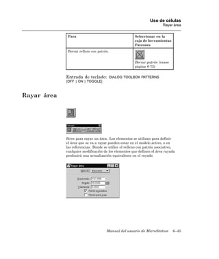 Uso de células
                                                                        Rayar área


              Para                                     Seleccionar en la
                                                       caja de herramientas
                                                       Patrones
              Borrar relleno con patrón.


                                                       Borrar patrón (vease
                                                       página 6-72)


             Entrada de teclado:           DIALOG TOOLBOX PATTERNS
             [OFF | ON | TOGGLE]



Rayar área




             Sirve para rayar un área. Los elementos se utilizan para definir
             el área que se va a rayar pueden estar en el modelo activo, o en
             las referencias. Donde se utilice el relleno con patrón asociativo,
             cualquier modificación de los elementos que definen el área rayada
             producirá una actualización equivalente en el rayado.




                                      Manual del usuario de MicroStation      6–45
 