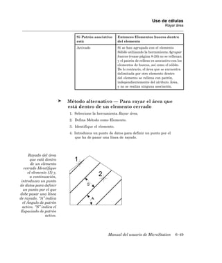 Uso de células
                                                                                        Rayar área


                              Si Patrón asociativo      Entonces Elementos huecos dentro
                              está                      del elemento
                              Activado                  Si se han agrupado con el elemento
                                                        Sólido utilizando la herramienta Agrupar
                                                        huecos (vease página 8-28) no se rellenan
                                                        y el patrón de relleno es asociativo con los
                                                        elementos de huecos, así como el sólido.
                                                        De lo contrario, el área que se encuentra
                                                        delimitada por otro elemento dentro
                                                        del elemento se rellena con patrón,
                                                        independientemente del atributo Área,
                                                        y no se realiza ninguna asociación.



                          Método alternativo — Para rayar el área que
                          está dentro de un elemento cerrado
                          1. Seleccione la herramienta Rayar área.
                          2. Defina Método como Elemento.
                          3. Identifique el elemento.
                          4. Introduzca un punto de datos para definir un punto por el
                             que ha de pasar una línea de rayado.




      Rayado del área
       que está dentro
       de un elemento
   cerrado Identifique
     el elemento (1) y,
       a continuación,
 introduzca un punto
de datos para definir
  un punto por el que
debe pasar una línea
de rayado. “A” indica
  el Ángulo de patrón
  activo. “S” indica el
 Espaciado de patrón
                activo.




                                                 Manual del usuario de MicroStation            6–49
 