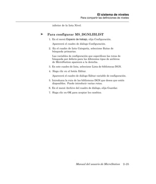 El sistema de niveles
                             Para compartir las definiciones de niveles

   inferior de la lista Nivel.


Para configurar MS_DGNLIBLIST
1. En el menú Espacio de trabajo, elija Configuración.
   Aparecerá el cuadro de diálogo Configuración.
2. En el cuadro de lista Categoría, seleccione Rutas de
   búsqueda primarias.
   Las variables de configuración que especifican las rutas de
   búsqueda por defecto para los diferentes tipos de archivos
   de MicroStation aparecen a la derecha.
3. En este cuadro de lista, seleccione Lista de bibliotecas DGN.
4. Haga clic en el botón Editar.
   Aparecerá el cuadro de diálogo Editar variable de configuración.
5. Introduzca la ruta de las bibliotecas DGN que desea que estén
   disponibles. Puede introducir varias rutas.
6. En el menú Archivo del cuadro de diálogo, elija Guardar.
7. Haga clic en OK para aceptar los cambios.




                        Manual del usuario de MicroStation         2–25
 