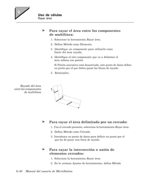 Uso de células
                   Rayar área



                           Para rayar el área entre los componentes
                           de multilínea:
                            1. Seleccione la herramienta Rayar área.
                            2. Defina Método como Elemento.
                            3. Identifique un componente para utilizarlo como
                               límite del área rayada.
                            4. Identifique el otro componente que va a delimitar el
                               área rellena con patrón.
                                Si Patrón asociativo está desactivado, este punto de datos define
                                un punto por el que deben pasar las líneas de rayado.
                            5. Reinicialice.




     Rayado del área
entre los componentes       1
         de multilínea
                                      2




                           Para rayar el área delimitada por un cercado:
                            1. Con el cercado presente, seleccione la herramienta Rayar área.
                            2. Defina Método como Cercado.
                            3. Introduzca un punto de datos para definir un punto por el
                               que ha de pasar una línea de rayado.


                           Para rayar la intersección o unión de
                           elementos cerrados:
                            1. Seleccione la herramienta Rayar área.
                            2. En la ventana Ajustes de herramientas, defina Método


 6–50    Manual del usuario de MicroStation
 