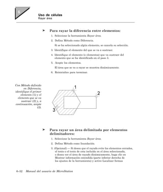 Uso de células
                   Rayar área



                           Para rayar la diferencia entre elementos:
                            1. Seleccione la herramienta Rayar área.
                            2. Defina Método como Diferencia.
                                Si se ha seleccionado algún elemento, se cancela su selección.
                            3. Identifique el elemento del que se va a sustraer.
                            4. Identifique el elemento (o elementos) que va sustraer del
                               elemento que se ha identificado en el paso 3.
                            5. Acepte los elementos.
                                El área que se va a rayar se muestra dinámicamente.
                            6. Reinicialice para terminar.




Con Método definido
        en Diferencia,
identifique el primer
     elemento (1) y el
  elemento que se va
     sustraer (2) y, a
continuación, acepte
                  (3).




                           Para rayar un área delimitada por elementos
                           delimitadores:
                            1. Seleccione la herramienta Rayar área.
                            2. Defina Método como Inundación.
                            3. (Opcional) — Si desea que el rayado evite los elementos cerrados,
                                el texto o el texto de cota incluida en el área seleccionada,
                                o desea ver el área de rayado dinámicamente, haga clic en
                                Mostrar información extendida (parte inferior derecha de
                                los ajustes de la herramienta) y active Localizar formas



6–52    Manual del usuario de MicroStation
 