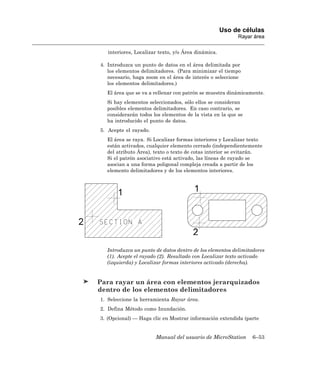 Uso de células
                                                          Rayar área

   interiores, Localizar texto, y/o Área dinámica.

4. Introduzca un punto de datos en el área delimitada por
   los elementos delimitadores. (Para minimizar el tiempo
   necesario, haga zoom en el área de interés o seleccione
   los elementos delimitadores.)
  El área que se va a rellenar con patrón se muestra dinámicamente.
  Si hay elementos seleccionados, sólo ellos se consideran
  posibles elementos delimitadores. En caso contrario, se
  considerarán todos los elementos de la vista en la que se
  ha introducido el punto de datos.
5. Acepte el rayado.
  El área se raya. Si Localizar formas interiores y Localizar texto
  están activados, cualquier elemento cerrado (independientemente
  del atributo Área), texto o texto de cotas interior se evitarán.
  Si el patrón asociativo está activado, las líneas de rayado se
  asocian a una forma poligonal compleja creada a partir de los
  elemento delimitadores y de los elementos interiores.




  Introduzca un punto de datos dentro de los elementos delimitadores
  (1). Acepte el rayado (2). Resultado con Localizar texto activado
  (izquierda) y Localizar formas interiores activado (derecha).


Para rayar un área con elementos jerarquizados
dentro de los elementos delimitadores
1. Seleccione la herramienta Rayar área.
2. Defina Método como Inundación.
3. (Opcional) — Haga clic en Mostrar información extendida (parte


                       Manual del usuario de MicroStation      6–53
 