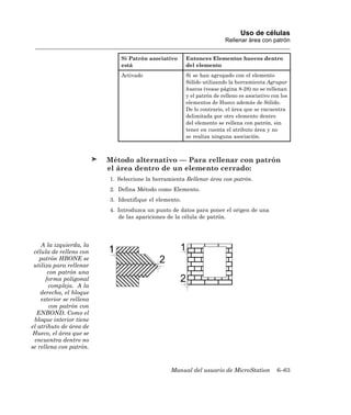 Uso de células
                                                                         Rellenar área con patrón


                              Si Patrón asociativo      Entonces Elementos huecos dentro
                              está                      del elemento
                              Activado                  Si se han agrupado con el elemento
                                                        Sólido utilizando la herramienta Agrupar
                                                        huecos (vease página 8-28) no se rellenan
                                                        y el patrón de relleno es asociativo con los
                                                        elementos de Hueco además de Sólido.
                                                        De lo contrario, el área que se encuentra
                                                        delimitada por otro elemento dentro
                                                        del elemento se rellena con patrón, sin
                                                        tener en cuenta el atributo área y no
                                                        se realiza ninguna asociación.



                          Método alternativo — Para rellenar con patrón
                          el área dentro de un elemento cerrado:
                          1. Seleccione la herramienta Rellenar área con patrón.
                          2. Defina Método como Elemento.
                          3. Identifique el elemento.
                          4. Introduzca un punto de datos para poner el origen de una
                             de las apariciones de la célula de patrón.




    A la izquierda, la
 célula de relleno con
   patrón HBONE se
 utiliza para rellenar
       con patrón una
      forma poligonal
       compleja. A la
    derecha, el bloque
    exterior se rellena
        con patrón con
  ENBOND. Como el
 bloque interior tiene
el atributo de área de
 Hueco, el área que se
 encuentra dentro no
se rellena con patrón.



                                                 Manual del usuario de MicroStation            6–63
 
