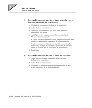 Uso de células
               Rellenar área con patrón




                        Para rellenar con patrón el área situada entre
                        los componentes de multilínea:
                         1. Seleccione la herramienta Rellenar área con patrón.
                         2. Defina Método como Elemento.
                         3. Identifique un componente que sirva como límite del
                            área rellena con patrón.
                         4. Identifique el otro componente que ha de ser un límite
                            del área rellena con patrón.
                            Si Patrón asociativo está desactivado, este punto de datos pone
                            también el origen de las apariciones de célula de patrón.
                            Si patrón asociativo está activado, el patrón se asocia a la
                            multilínea y el origen de una de las apariciones de célula de
                            patrón se sitúa en uno de los vértices de la multilínea.
                         5. Reinicialice.


                        Para rellenar con patrón el área de cercado:
                         1. Con el cercado presente, seleccione la herramienta
                            Rellenar área con patrón.
                         2. Defina Método como Cercado.
                         3. Introduzca un punto de datos para poner el origen de una
                            de las apariciones de la célula de patrón.




6–64   Manual del usuario de MicroStation
 