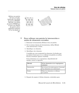 Uso de células
                                                                       Rellenar área con patrón




   Relleno con patrón
     del área cercada.
 Izquierda: La célula
  de patrón SPGRID.
   Derecha: La célula
de patrón WOOD que
  se pone con Ángulo
      de patrón activo
   (definido mediante
  “A”) se ha fijado en
                   30 .




                          Para rellenar con patrón la intersección o
                          unión de elementos cerrados:
                          1. Seleccione la herramienta Rellenar área con patrón.
                          2. En la ventana Ajustes de herramientas, defina Método
                             como Intersección o Unión.
                          3. Identifique un elemento.
                          4. Identifique otro elemento.
                            A medida que vaya aceptando los elementos, los bordes que
                            no rodeen el área que se va a rellenar con patrón se ocultan.
                            El área resultante aparece resaltada.
                            Si los elementos no se superponen, dependiendo del
                            método, ocurre lo siguiente:

                              Método                    Si los elementos no se superponen,
                                                        entonces
                              Intersección              En la barra de estado aparece el mensaje
                                                        “Los elementos no se intersecan”.
                              Unión                     Todos los elementos se rellenan
                                                        con patrón.


                          5. Después de aceptar el último elemento, reinicialice para



                                                 Manual del usuario de MicroStation         6–65
 