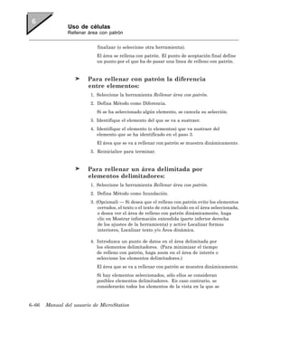 Uso de células
               Rellenar área con patrón


                            finalizar (o seleccione otra herramienta).
                            El área se rellena con patrón. El punto de aceptación final define
                            un punto por el que ha de pasar una línea de relleno con patrón.


                        Para rellenar con patrón la diferencia
                        entre elementos:
                         1. Seleccione la herramienta Rellenar área con patrón.
                         2. Defina Método como Diferencia.
                            Si se ha seleccionado algún elemento, se cancela su selección.
                         3. Identifique el elemento del que se va a sustraer.
                         4. Identifique el elemento (o elementos) que va sustraer del
                            elemento que se ha identificado en el paso 3.
                            El área que se va a rellenar con patrón se muestra dinámicamente.
                         5. Reinicialice para terminar.


                        Para rellenar un área delimitada por
                        elementos delimitadores:
                         1. Seleccione la herramienta Rellenar área con patrón.
                         2. Defina Método como Inundación.
                         3. (Opcional) — Si desea que el relleno con patrón evite los elementos
                             cerrados, el texto o el texto de cota incluido en el área seleccionada,
                             o desea ver el área de relleno con patrón dinámicamente, haga
                             clic en Mostrar información extendida (parte inferior derecha
                             de los ajustes de la herramienta) y active Localizar formas
                             interiores, Localizar texto y/o Área dinámica.

                         4. Introduzca un punto de datos en el área delimitada por
                            los elementos delimitadores. (Para minimizar el tiempo
                            de relleno con patrón, haga zoom en el área de interés o
                            seleccione los elementos delimitadores.)
                            El área que se va a rellenar con patrón se muestra dinámicamente.
                            Si hay elementos seleccionados, sólo ellos se consideran
                            posibles elementos delimitadores. En caso contrario, se
                            considerarán todos los elementos de la vista en la que se



6–66   Manual del usuario de MicroStation
 