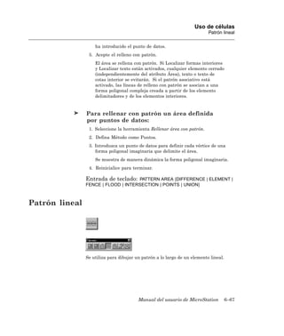 Uso de células
                                                                           Patrón lineal

                    ha introducido el punto de datos.
                 5. Acepte el relleno con patrón.
                    El área se rellena con patrón. Si Localizar formas interiores
                    y Localizar texto están activados, cualquier elemento cerrado
                    (independientemente del atributo Área), texto o texto de
                    cotas interior se evitarán. Si el patrón asociativo está
                    activado, las líneas de relleno con patrón se asocian a una
                    forma poligonal compleja creada a partir de los elemento
                    delimitadores y de los elementos interiores.


                Para rellenar con patrón un área definida
                por puntos de datos:
                 1. Seleccione la herramienta Rellenar área con patrón.
                 2. Defina Método como Puntos.
                 3. Introduzca un punto de datos para definir cada vértice de una
                    forma poligonal imaginaria que delimite el área.
                    Se muestra de manera dinámica la forma poligonal imaginaria.
                 4. Reinicialice para terminar.

                Entrada de teclado: PATTERN AREA [DIFFERENCE | ELEMENT |
                FENCE | FLOOD | INTERSECTION | POINTS | UNION]



Patrón lineal




                Se utiliza para dibujar un patrón a lo largo de un elemento lineal.




                                         Manual del usuario de MicroStation           6–67
 