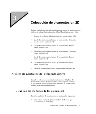 Colocación de elementos en 2D

               En este capítulo, encontrará procedimientos acerca de las operaciones
               básicas de colocación de elementos 2D en MicroStation, entre ellas:

               •   Ajustes de atributos del elemento activo (vease página 3-1)

               •   Uso de herramientas de la caja de herramientas Elementos
                   lineales (vease página 3-17)

               •   Uso de herramientas de la caja de herramientas Elipses
                   (vease página 3-38)

               •   Uso de herramientas de la caja de herramientas Polígonos
                   (vease página 3-46)

               •   Uso de herramientas de la caja de herramientas Puntos
                   (vease página 3-58)

               •   Uso de herramientas de la caja de herramientas Arcos
                   (vease página 3-69)

               •   Uso de la ventana Seleccionar ajustes (vease página 3-80)


Ajustes de atributos del elemento activo

               Cuando se coloca un elemento, las ubicaciones del plano de
               diseño de los puntos de datos usados para dibujar el elemento
               se guardan en el archivo de diseño. Además, se guarda cierto
               número de atributos de elemento.


   ¿Qué son los atributos de los elementos?

               Entre los atributos de los elementos se incluyen los siguientes:

               •   nivel (vease página 2-1) (en el archivo DGN en el que
                   se encuentra un elemento)

                                         Manual del usuario de MicroStation       3–1
 