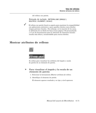 Uso de células
                                                         Mostrar atributos de relleno

                  del relleno con patrón.

             Entrada de teclado: PATTERN LINE [SINGLE |
             MULTIPLE | ELEMENT | SCALE]

             El relleno con patrón lineal se soporta para mantener la compatibilidad
             con aplicaciones existentes y para aquellos clientes cuyos diseños
             tengan patrones lineales. Sin embargo, en la mayoría de los casos,
             la definición de un Estilo de línea (vease página 3-6) personalizado
             y el uso de herramientas para la ubicación de elementos lineales
             resulta más eficaz y recomendable para nuevos diseños.




Mostrar atributos de relleno




             Se utiliza para visualizar los atributos del ángulo y escala
             de patrón de un elemento de patrón.



              Para visualizar el ángulo y la escala de un
              elemento de patrón:
              1. Seleccione la herramienta Mostrar atributos de relleno.
              2. Identifique el elemento de patrón.
                 El elemento aparece resaltado y su tipo y nivel aparecen




                                      Manual del usuario de MicroStation       6–71
 