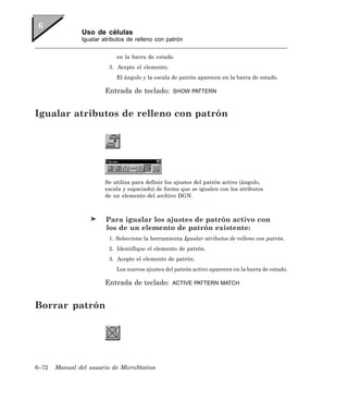 Uso de células
               Igualar atributos de relleno con patrón


                            en la barra de estado.
                         3. Acepte el elemento.
                            El ángulo y la escala de patrón aparecen en la barra de estado.

                        Entrada de teclado:       SHOW PATTERN



Igualar atributos de relleno con patrón




                        Se utiliza para definir los ajustes del patrón activo (ángulo,
                        escala y espaciado) de forma que se igualen con los atributos
                        de un elemento del archivo DGN.



                        Para igualar los ajustes de patrón activo con
                        los de un elemento de patrón existente:
                         1. Seleccione la herramienta Igualar atributos de relleno con patrón.
                         2. Identifique el elemento de patrón.
                         3. Acepte el elemento de patrón.
                            Los nuevos ajustes del patrón activo aparecen en la barra de estado.

                        Entrada de teclado:       ACTIVE PATTERN MATCH



Borrar patrón




6–72   Manual del usuario de MicroStation
 