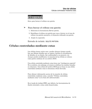 Uso de células
                                                 Células controladas mediante cotas




             Sirve para borrar el relleno con patrón.



             Para borrar el relleno con patrón
              1. Seleccione la herramienta Borrar patrón.
              2. Identifique el relleno con patrón que vaya a borrar; en el caso de
                 relleno con patrón asociativo, el elemento rellenado con patrón.
              3. Acepte la supresión.

             Entrada de teclado:        DELETE PATTERN


Células controladas mediante cotas

             Las células tienen varios usos: pueden ahorrar tiempo cuando
             hay que dibujar detalles que se repiten, facilitar la actualización
             de detalles en un diseño, dar uniformidad a un proyecto, etc.
             Aunque pueden modificarse, la mayoría de las células se colocan
             como partes estáticas de un archivo DGN.


             Una célula controlada mediante cotas tiene una “inteligencia especial”.
             No es estática, sin embargo, al crearse se definen los cambios basados
             en relaciones. Una célula del archivo DGN que se basa en una célula
             controlada mediante cotas se denomina célula derivada.


             Para obtener información acerca de la creación de células
             controladas mediante cotas, consulte “Células controladas
             mediante cotas” en la Guía del administrador.


             En el modo de trabajo DWG, por defecto, las herramientas de
             diseño orientado a cotas están desactivadas.




                                      Manual del usuario de MicroStation           6–73
 