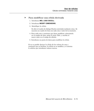 Uso de células
                                   Células controladas mediante cotas



Para modificar una célula derivada
 1. Introduzca MDL LOAD DDCELL
 2. Introduzca MODIFY DIMENSIONS.
 3. Identifique la célula.
    Se abre el cuadro de diálogo Diseño controlado mediante cotas. Se
    muestra un cuadro de lista con cada cota o valor de la constante.
 4. Para cada cota o constante que desee modificar, selecciónela
    en el cuadro de lista, pulse la tecla 〈Tab〉, y escriba el
    nuevo valor en el campo de edición.
 5. Introduzca un punto de datos para modificar la célula.


Si no es posible derivar la célula de los valores de cota y
constante que se facilitan, la célula no se modifica y el sistema
le solicita que introduzca valores nuevos.




                         Manual del usuario de MicroStation         6–75
 