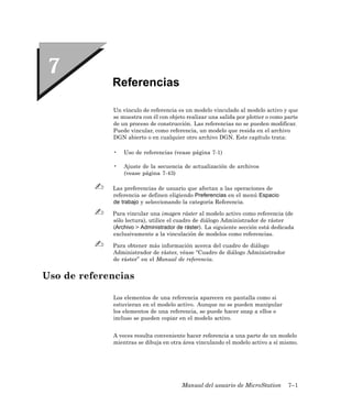 Referencias

             Un vínculo de referencia es un modelo vinculado al modelo activo y que
             se muestra con él con objeto realizar una salida por plotter o como parte
             de un proceso de construcción. Las referencias no se pueden modificar.
             Puede vincular, como referencia, un modelo que resida en el archivo
             DGN abierto o en cualquier otro archivo DGN. Este capítulo trata:

             •   Uso de referencias (vease página 7-1)

             •   Ajuste de la secuencia de actualización de archivos
                 (vease página 7-43)

             Las preferencias de usuario que afectan a las operaciones de
             referencia se definen eligiendo Preferencias en el menú Espacio
             de trabajo y seleccionando la categoría Referencia.

             Para vincular una imagen ráster al modelo activo como referencia (de
             sólo lectura), utilice el cuadro de diálogo Administrador de ráster
             (Archivo > Administrador de ráster). La siguiente sección está dedicada
             exclusivamente a la vinculación de modelos como referencias.

             Para obtener más información acerca del cuadro de diálogo
             Administrador de ráster, véase “Cuadro de diálogo Administrador
             de ráster” en el Manual de referencia.


Uso de referencias

             Los elementos de una referencia aparecen en pantalla como si
             estuvieran en el modelo activo. Aunque no se pueden manipular
             los elementos de una referencia, se puede hacer snap a ellos e
             incluso se pueden copiar en el modelo activo.


             A veces resulta conveniente hacer referencia a una parte de un modelo
             mientras se dibuja en otra área vinculando el modelo activo a sí mismo.




                                        Manual del usuario de MicroStation        7–1
 