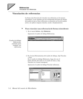 Referencias
                Vinculación de referencias


      Vinculación de referencias

                        La forma más frecuente de vincular una referencia es de manera
                        coincidente, lo que significa que las coordenadas del plano de diseño
                        del modelo al que se hace referencia se alinearán con las del modelo
                        activo, sin aplicar ninguna rotación, escala o desplazamiento.



                        Para vincular una referencia de forma coincidente
                          1. En el menú Archivo, elija Referencia.
                             Aparecerá el cuadro de diálogo Referencias.




 Cuadro de diálogo
       Referencias:
    controles para
      trabajar con
        referencias




                          2. En el menú Herramientas del cuadro de diálogo, elija Vincular.
                             o bien
                             En el cuadro de diálogo Referencia, haga clic con el
                             botón derecho del ratón en el cuadro de lista y elija
                             Vincular en el menú emergente.
                             Aparecerá el cuadro de diálogo Vincular referencia.




7–2   Manual del usuario de MicroStation
 