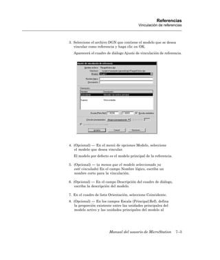 Referencias
                                           Vinculación de referencias



3. Seleccione el archivo DGN que contiene el modelo que se desea
   vincular como referencia y haga clic en OK.
   Aparecerá el cuadro de diálogo Ajuste de vinculación de referencia.




4. (Opcional) — En el menú de opciones Modelo, seleccione
   el modelo que desea vincular.
   El modelo por defecto es el modelo principal de la referencia.

5. (Opcional) — (a menos que el modelo seleccionado ya
   esté vinculado) En el campo Nombre lógico, escriba un
   nombre corto para la vinculación.

6. (Opcional) — En el campo Descripción del cuadro de diálogo,
    escriba la descripción del modelo.

7. En el cuadro de lista Orientación, seleccione Coincidente.
8. (Opcional) — En los campos Escala (Principal:Ref), defina
   la proporción existente entre las unidades principales del
   modelo activo y las unidades principales del modelo al




                         Manual del usuario de MicroStation         7–3
 